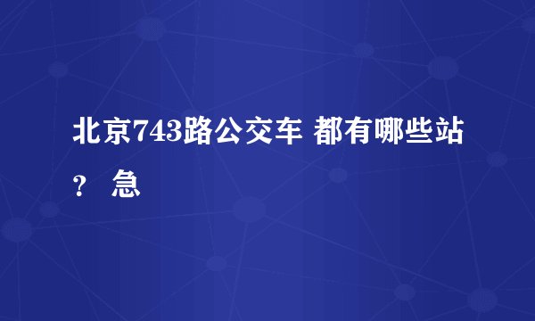 北京743路公交车 都有哪些站？ 急