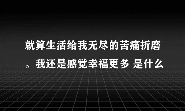 就算生活给我无尽的苦痛折磨。我还是感觉幸福更多 是什么