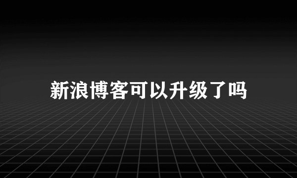 新浪博客可以升级了吗