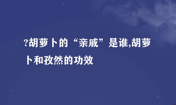 ?胡萝卜的“亲戚”是谁,胡萝卜和孜然的功效
