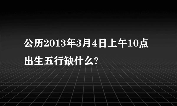 公历2013年3月4日上午10点出生五行缺什么?
