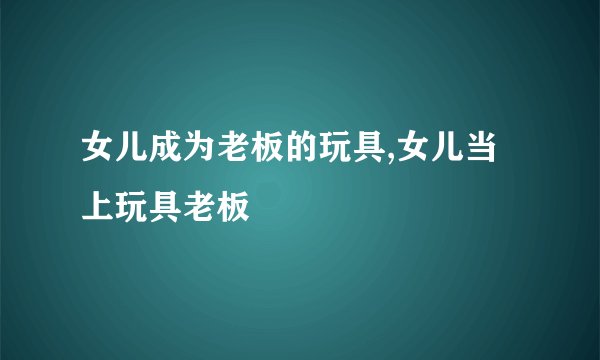 女儿成为老板的玩具,女儿当上玩具老板