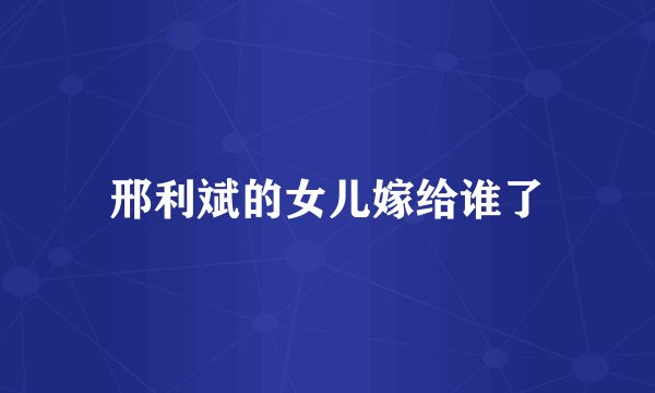 邢利斌的女儿嫁给谁了