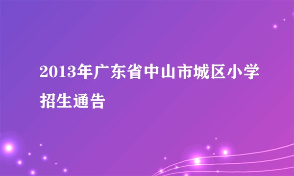 2013年广东省中山市城区小学招生通告