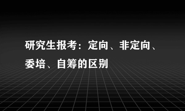 研究生报考：定向、非定向、委培、自筹的区别