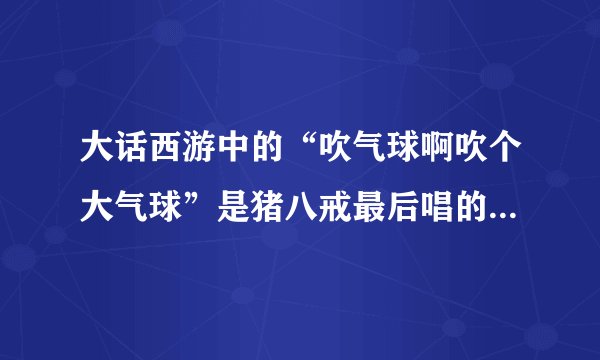 大话西游中的“吹气球啊吹个大气球”是猪八戒最后唱的歌，有谁知道，这个歌的歌名是什么啊？