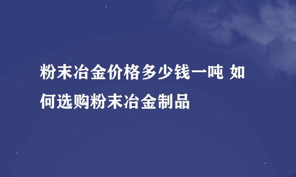 粉末冶金价格多少钱一吨 如何选购粉末冶金制品