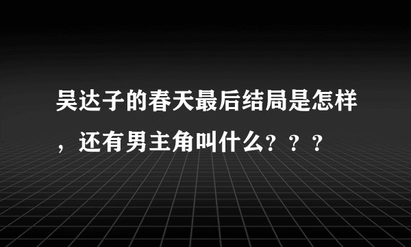吴达子的春天最后结局是怎样，还有男主角叫什么？？？