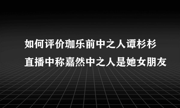 如何评价珈乐前中之人谭杉杉直播中称嘉然中之人是她女朋友