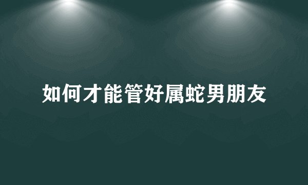 如何才能管好属蛇男朋友