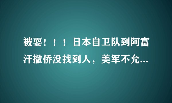 被耍！！！日本自卫队到阿富汗撤侨没找到人，美军不允许日本人进入机场