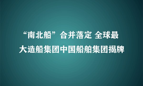 “南北船”合并落定 全球最大造船集团中国船舶集团揭牌