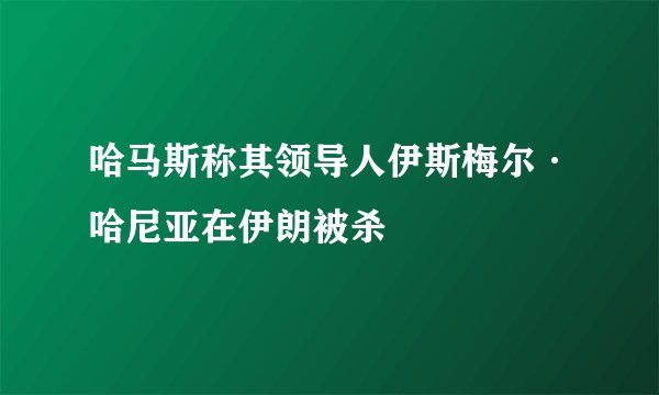 哈马斯称其领导人伊斯梅尔·哈尼亚在伊朗被杀