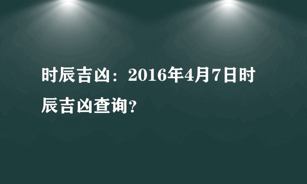 时辰吉凶：2016年4月7日时辰吉凶查询？