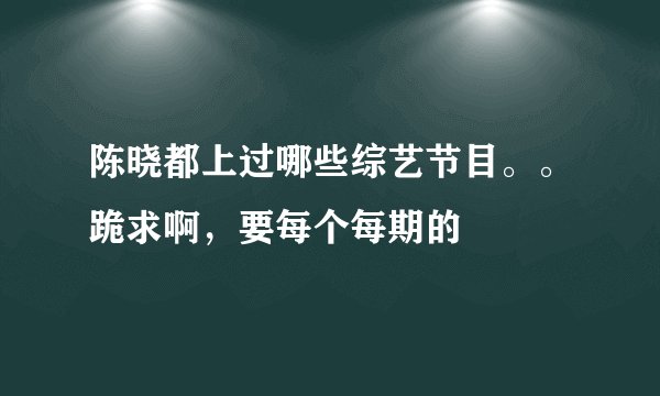 陈晓都上过哪些综艺节目。。跪求啊，要每个每期的