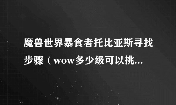 魔兽世界暴食者托比亚斯寻找步骤（wow多少级可以挑战托比亚斯）