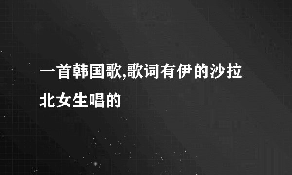 一首韩国歌,歌词有伊的沙拉北女生唱的