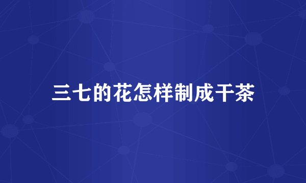 三七的花怎样制成干茶