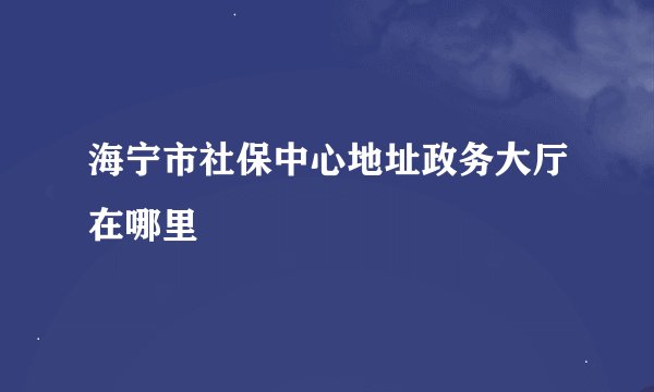 海宁市社保中心地址政务大厅在哪里