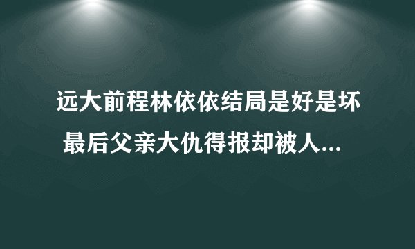 远大前程林依依结局是好是坏 最后父亲大仇得报却被人迫害而死