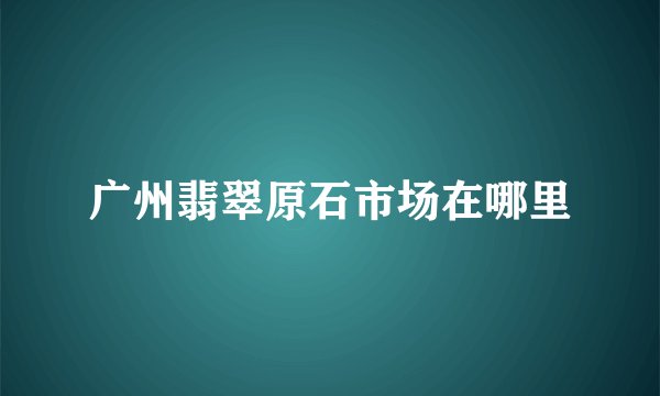 广州翡翠原石市场在哪里