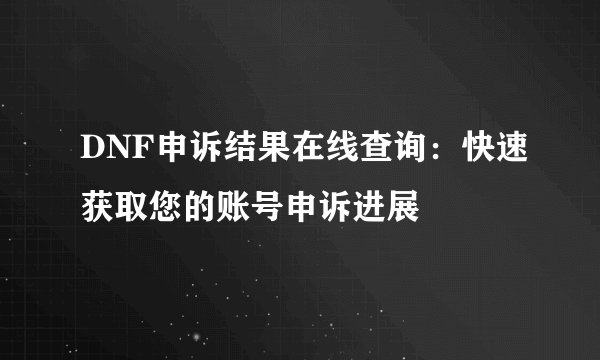 DNF申诉结果在线查询：快速获取您的账号申诉进展