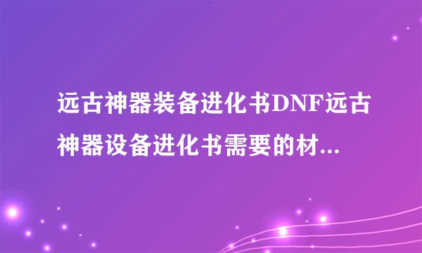 远古神器装备进化书DNF远古神器设备进化书需要的材料有哪些