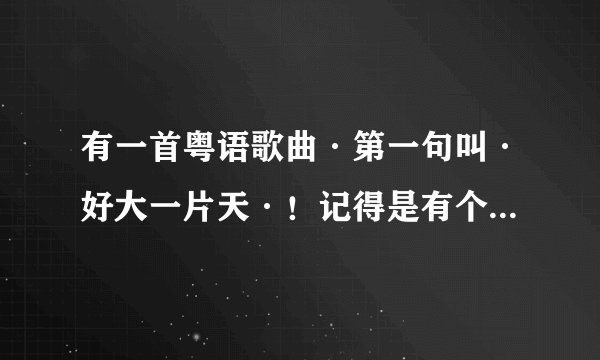 有一首粤语歌曲·第一句叫·好大一片天·！记得是有个电视剧的片尾曲！谁知道？？我忘记了！
