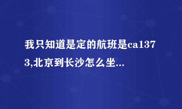 我只知道是定的航班是ca1373,北京到长沙怎么坐飞机,本人第一次乘...
