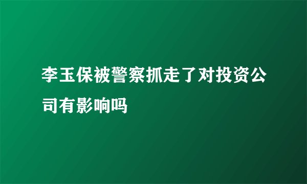 李玉保被警察抓走了对投资公司有影响吗
