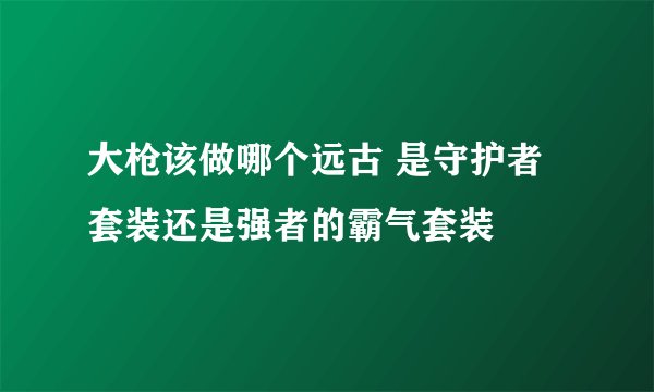 大枪该做哪个远古 是守护者套装还是强者的霸气套装