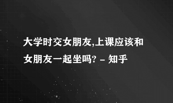 大学时交女朋友,上课应该和女朋友一起坐吗? - 知乎