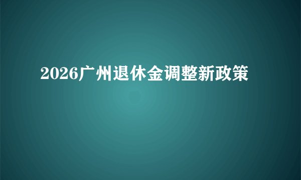 2026广州退休金调整新政策