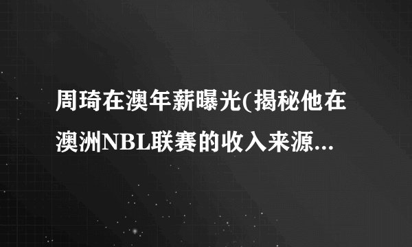 周琦在澳年薪曝光(揭秘他在澳洲NBL联赛的收入来源与待遇水平！)