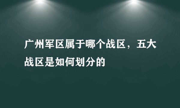 广州军区属于哪个战区，五大战区是如何划分的