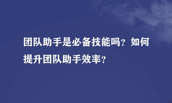 团队助手是必备技能吗？如何提升团队助手效率？