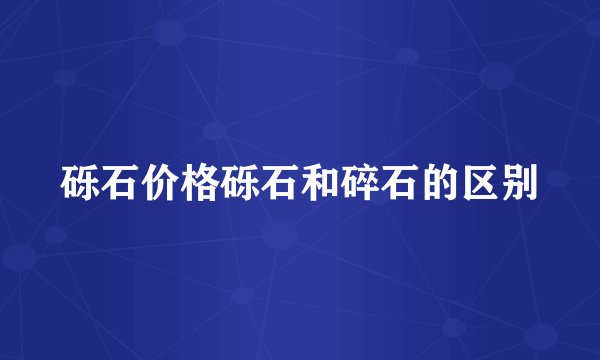 砾石价格砾石和碎石的区别