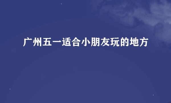 广州五一适合小朋友玩的地方