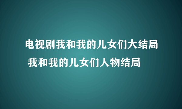 电视剧我和我的儿女们大结局 我和我的儿女们人物结局