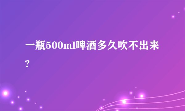 一瓶500ml啤酒多久吹不出来?