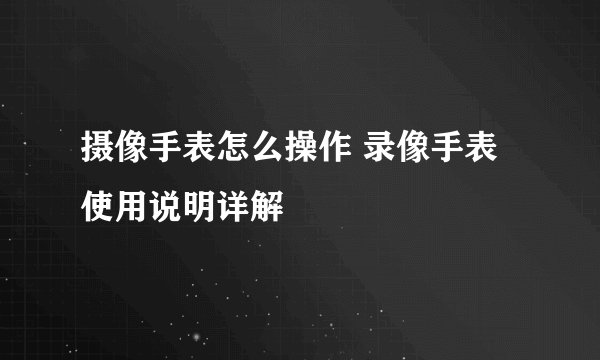 摄像手表怎么操作 录像手表使用说明详解