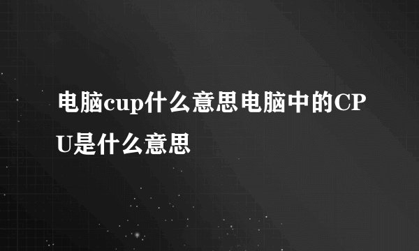 电脑cup什么意思电脑中的CPU是什么意思