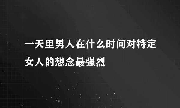 一天里男人在什么时间对特定女人的想念最强烈