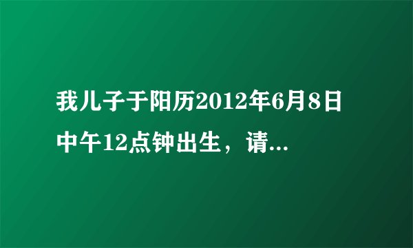 我儿子于阳历2012年6月8日中午12点钟出生，请问：他五行中缺哪一个？应该起什么名字好？