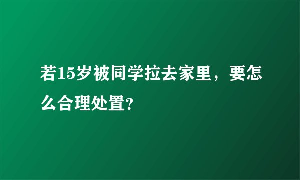 若15岁被同学拉去家里,要怎么合理处置?