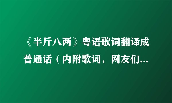 《半斤八两》粤语歌词翻译成普通话（内附歌词，网友们拜托了、）