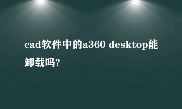 cad软件中的a360 desktop能卸载吗?