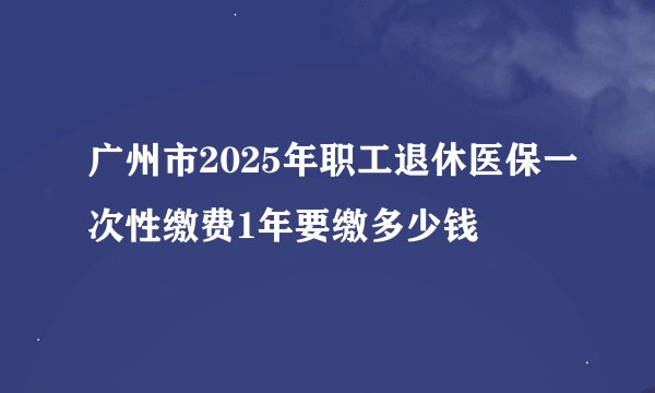 广州市2025年职工退休医保一次性缴费1年要缴多少钱