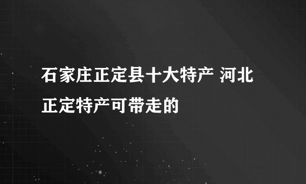 石家庄正定县十大特产 河北正定特产可带走的