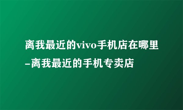 离我最近的vivo手机店在哪里-离我最近的手机专卖店